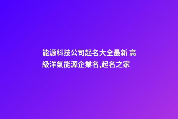 能源科技公司起名大全最新 高級洋氣能源企業名,起名之家-第1張-公司起名-玄機派
